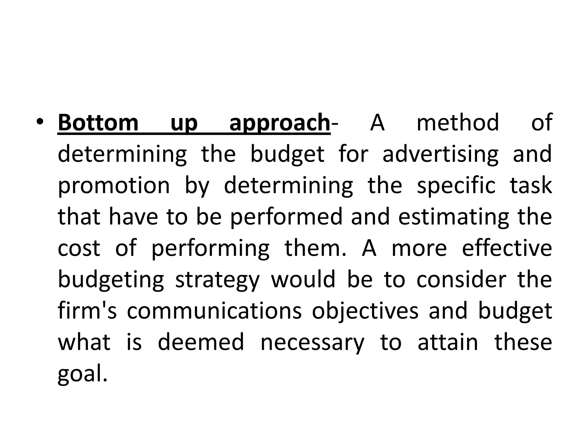 • Bottom up approach- A method of
  determining the budget for advertising and
  promotion by determining the specific task
  that have to be performed and estimating the
  cost of performing them. A more effective
  budgeting strategy would be to consider the
  firm's communications objectives and budget
  what is deemed necessary to attain these
  goal.
 