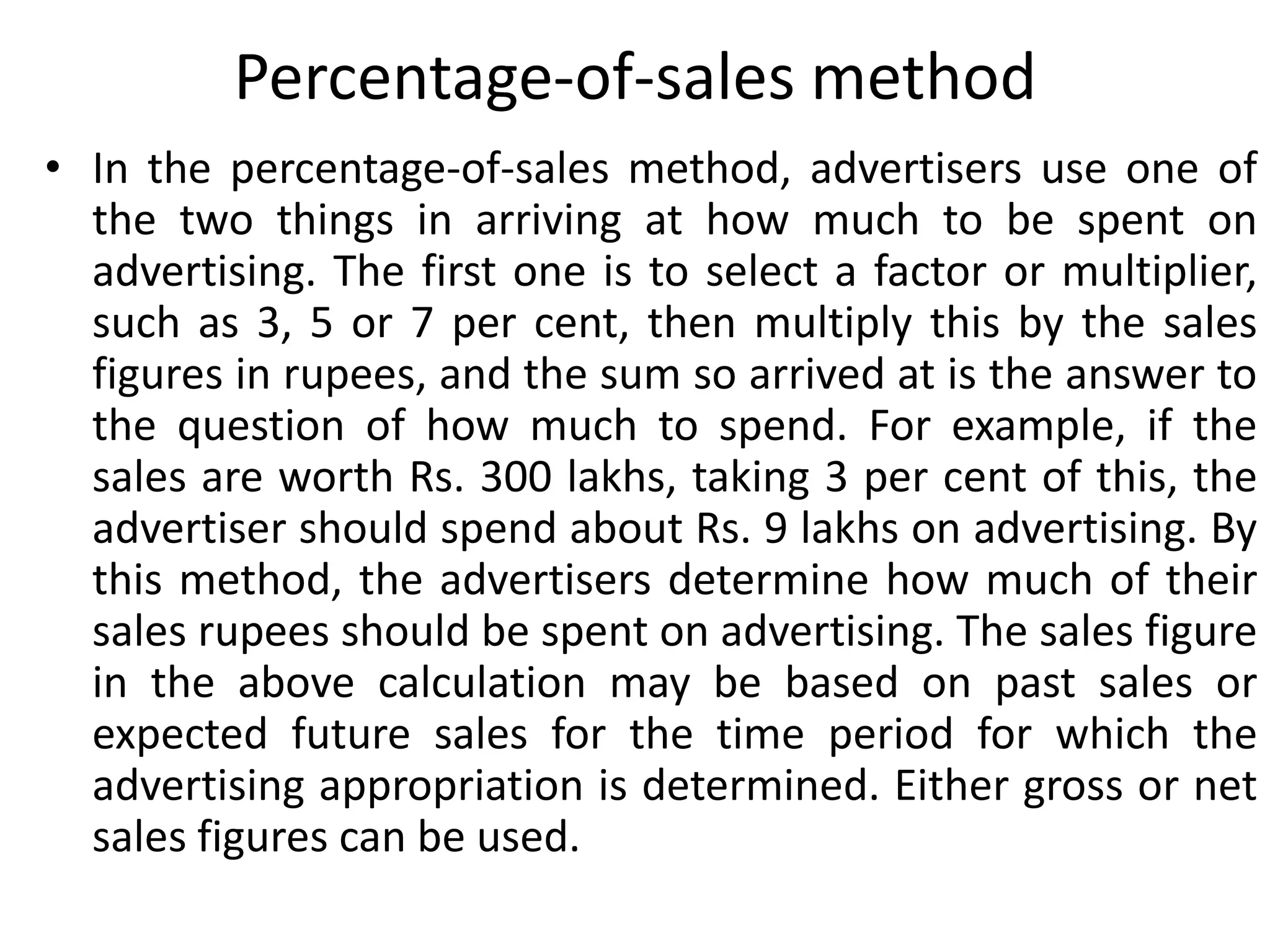Percentage-of-sales method
• In the percentage-of-sales method, advertisers use one of
  the two things in arriving at how much to be spent on
  advertising. The first one is to select a factor or multiplier,
  such as 3, 5 or 7 per cent, then multiply this by the sales
  figures in rupees, and the sum so arrived at is the answer to
  the question of how much to spend. For example, if the
  sales are worth Rs. 300 lakhs, taking 3 per cent of this, the
  advertiser should spend about Rs. 9 lakhs on advertising. By
  this method, the advertisers determine how much of their
  sales rupees should be spent on advertising. The sales figure
  in the above calculation may be based on past sales or
  expected future sales for the time period for which the
  advertising appropriation is determined. Either gross or net
  sales figures can be used.
 