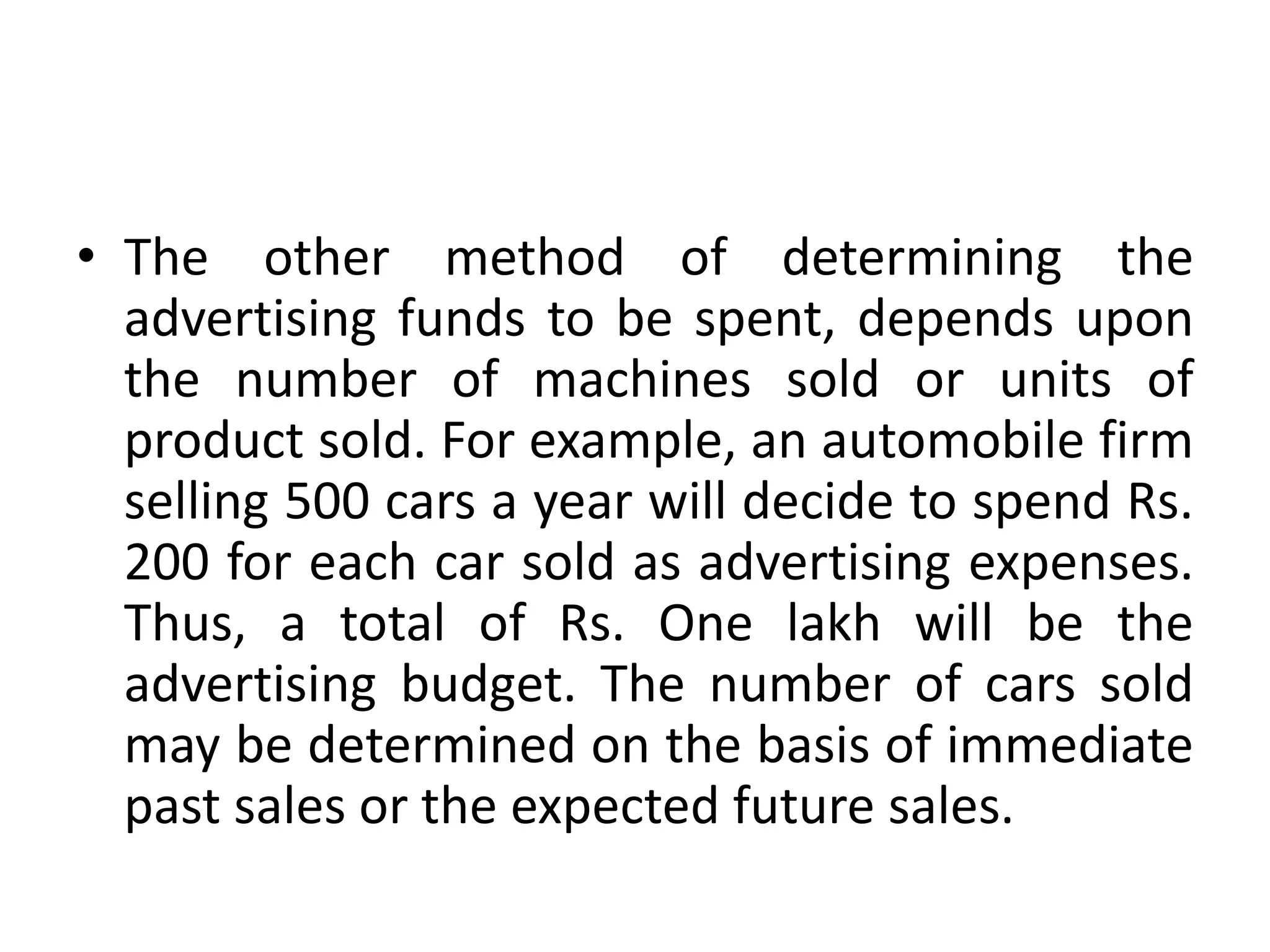 • The other method of determining the
  advertising funds to be spent, depends upon
  the number of machines sold or units of
  product sold. For example, an automobile firm
  selling 500 cars a year will decide to spend Rs.
  200 for each car sold as advertising expenses.
  Thus, a total of Rs. One lakh will be the
  advertising budget. The number of cars sold
  may be determined on the basis of immediate
  past sales or the expected future sales.
 