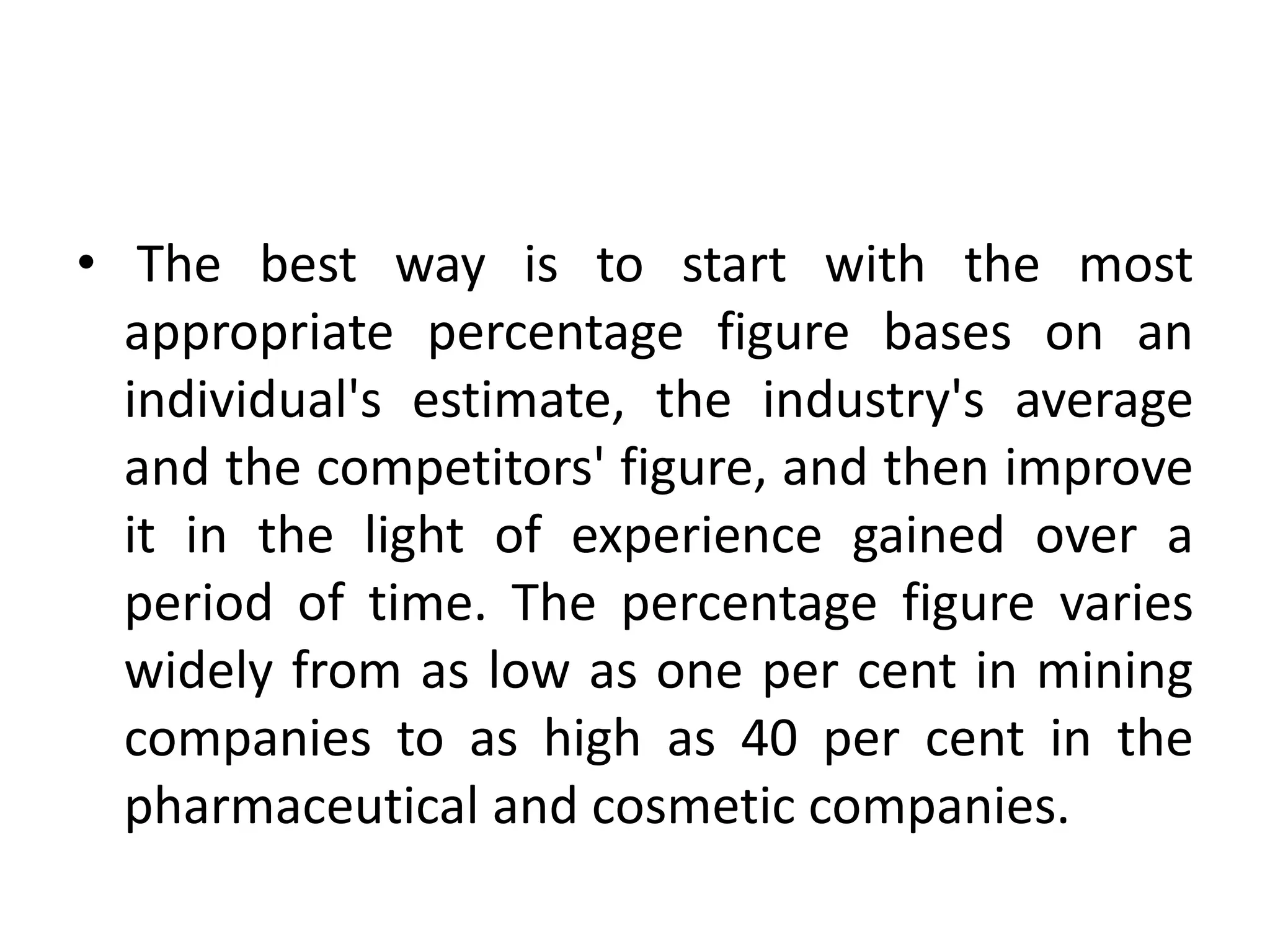 • The best way is to start with the most
  appropriate percentage figure bases on an
  individual's estimate, the industry's average
  and the competitors' figure, and then improve
  it in the light of experience gained over a
  period of time. The percentage figure varies
  widely from as low as one per cent in mining
  companies to as high as 40 per cent in the
  pharmaceutical and cosmetic companies.
 
