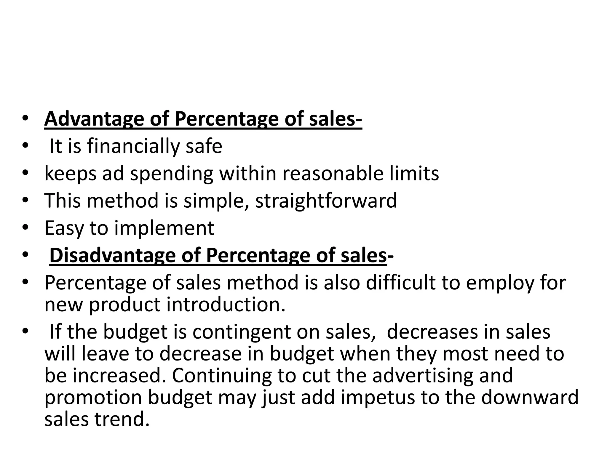 • Advantage of Percentage of sales-
•  It is financially safe
• keeps ad spending within reasonable limits
• This method is simple, straightforward
• Easy to implement
•  Disadvantage of Percentage of sales-
• Percentage of sales method is also difficult to employ for
  new product introduction.
• If the budget is contingent on sales, decreases in sales
  will leave to decrease in budget when they most need to
  be increased. Continuing to cut the advertising and
  promotion budget may just add impetus to the downward
  sales trend.
 