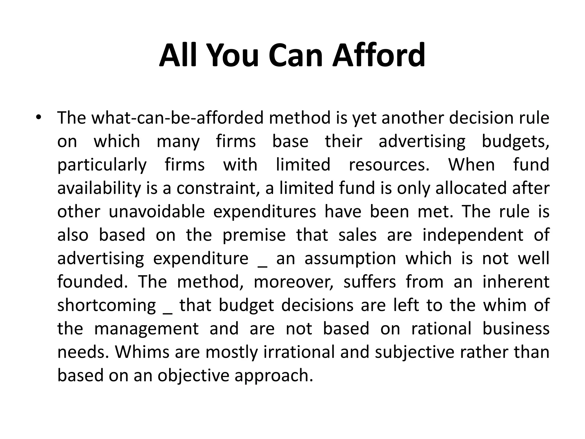 All You Can Afford
• The what-can-be-afforded method is yet another decision rule
  on which many firms base their advertising budgets,
  particularly firms with limited resources. When fund
  availability is a constraint, a limited fund is only allocated after
  other unavoidable expenditures have been met. The rule is
  also based on the premise that sales are independent of
  advertising expenditure _ an assumption which is not well
  founded. The method, moreover, suffers from an inherent
  shortcoming _ that budget decisions are left to the whim of
  the management and are not based on rational business
  needs. Whims are mostly irrational and subjective rather than
  based on an objective approach.
 