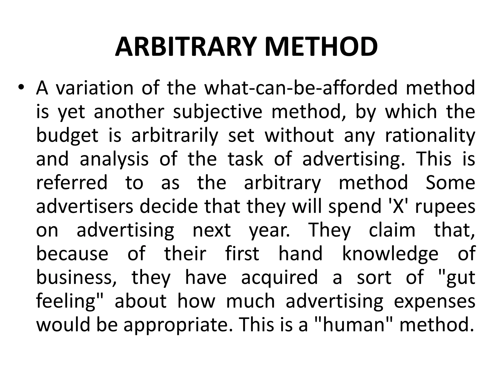ARBITRARY METHOD
• A variation of the what-can-be-afforded method
  is yet another subjective method, by which the
  budget is arbitrarily set without any rationality
  and analysis of the task of advertising. This is
  referred to as the arbitrary method Some
  advertisers decide that they will spend 'X' rupees
  on advertising next year. They claim that,
  because of their first hand knowledge of
  business, they have acquired a sort of "gut
  feeling" about how much advertising expenses
  would be appropriate. This is a "human" method.
 