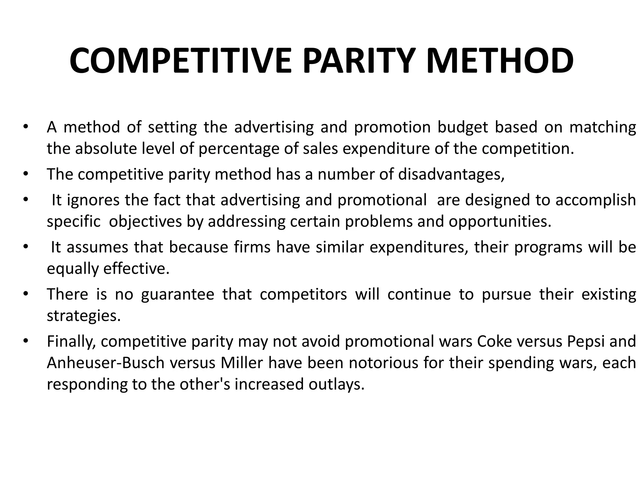 COMPETITIVE PARITY METHOD
• A method of setting the advertising and promotion budget based on matching
  the absolute level of percentage of sales expenditure of the competition.
• The competitive parity method has a number of disadvantages,
• It ignores the fact that advertising and promotional are designed to accomplish
  specific objectives by addressing certain problems and opportunities.
• It assumes that because firms have similar expenditures, their programs will be
  equally effective.
• There is no guarantee that competitors will continue to pursue their existing
  strategies.
• Finally, competitive parity may not avoid promotional wars Coke versus Pepsi and
  Anheuser-Busch versus Miller have been notorious for their spending wars, each
  responding to the other's increased outlays.
 