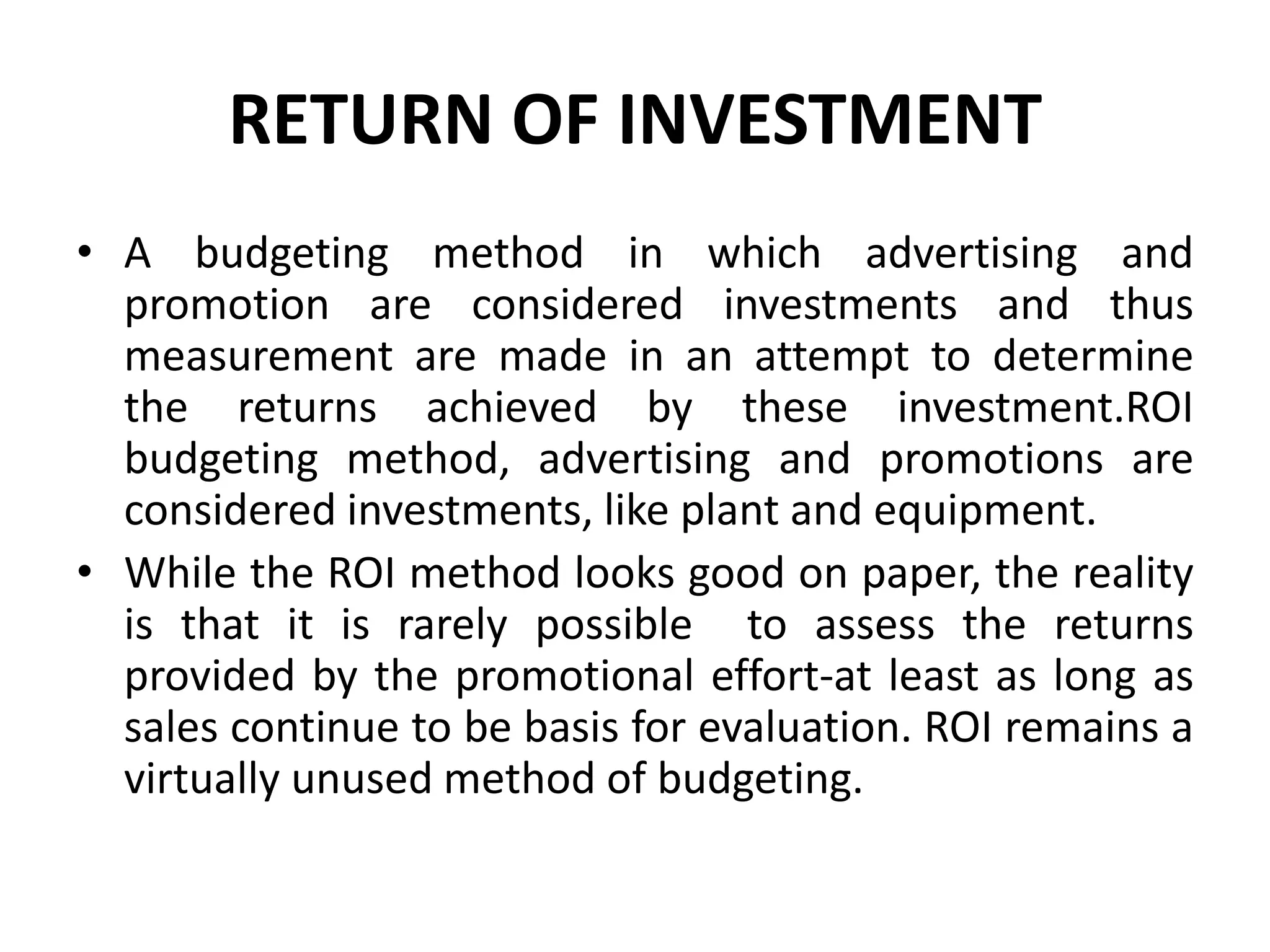 RETURN OF INVESTMENT
• A budgeting method in which advertising and
  promotion are considered investments and thus
  measurement are made in an attempt to determine
  the returns achieved by these investment.ROI
  budgeting method, advertising and promotions are
  considered investments, like plant and equipment.
• While the ROI method looks good on paper, the reality
  is that it is rarely possible to assess the returns
  provided by the promotional effort-at least as long as
  sales continue to be basis for evaluation. ROI remains a
  virtually unused method of budgeting.
 