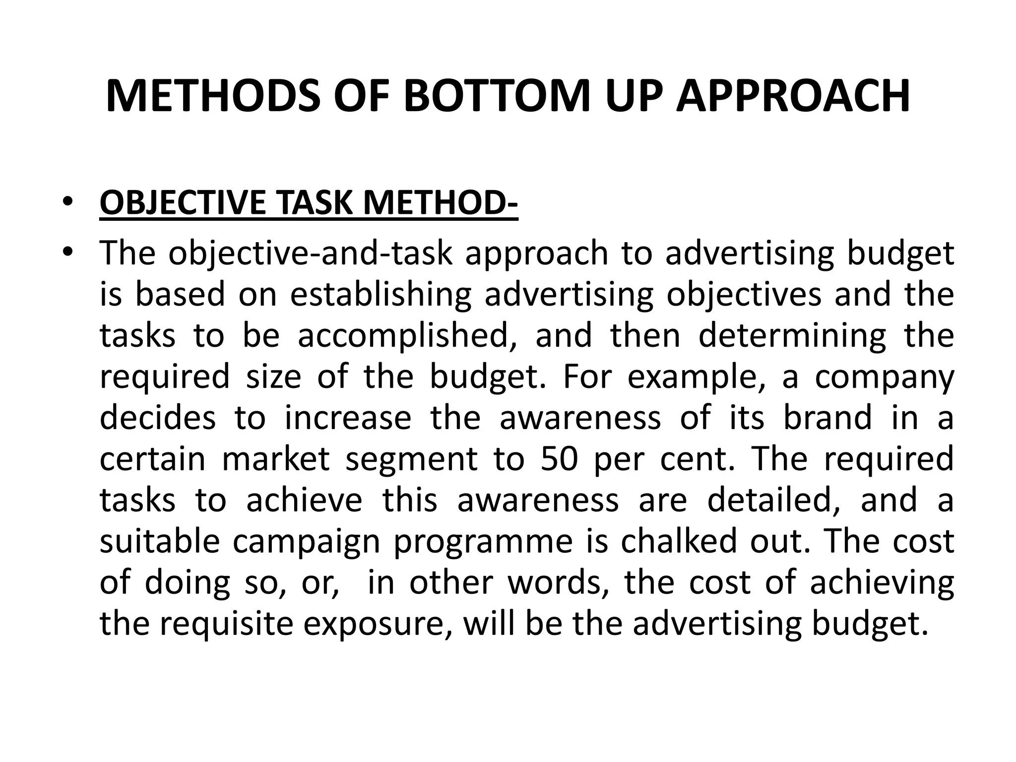 METHODS OF BOTTOM UP APPROACH

• OBJECTIVE TASK METHOD-
• The objective-and-task approach to advertising budget
  is based on establishing advertising objectives and the
  tasks to be accomplished, and then determining the
  required size of the budget. For example, a company
  decides to increase the awareness of its brand in a
  certain market segment to 50 per cent. The required
  tasks to achieve this awareness are detailed, and a
  suitable campaign programme is chalked out. The cost
  of doing so, or, in other words, the cost of achieving
  the requisite exposure, will be the advertising budget.
 
