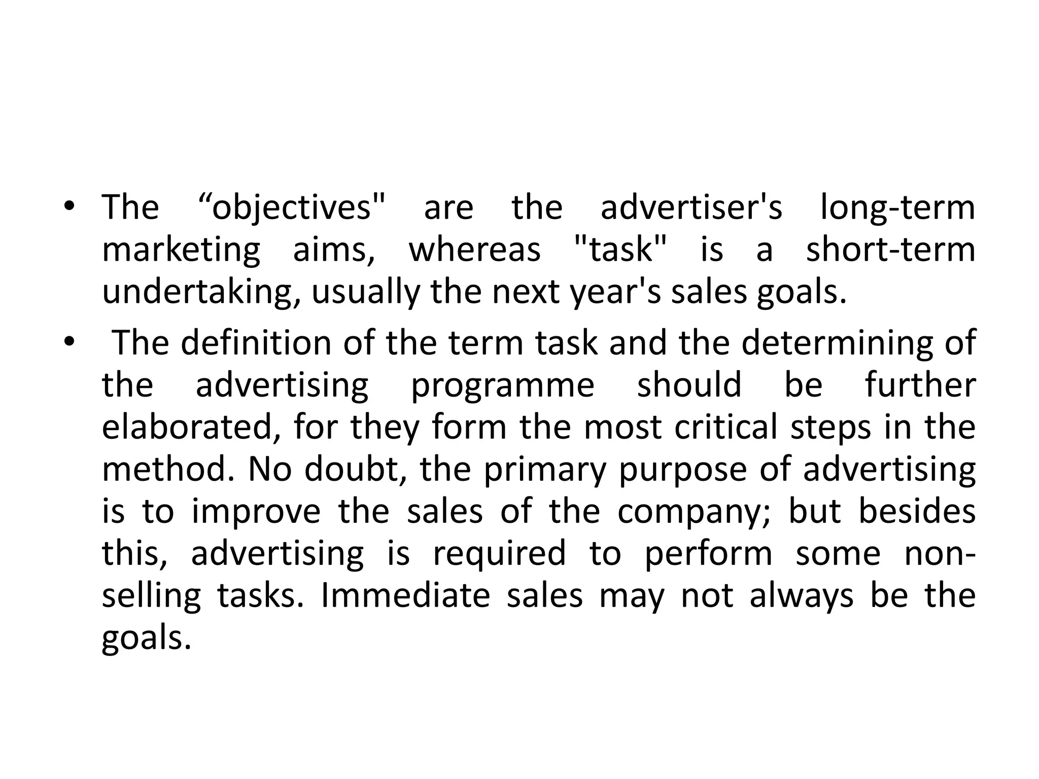 • The “objectives" are the advertiser's long-term
  marketing aims, whereas "task" is a short-term
  undertaking, usually the next year's sales goals.
• The definition of the term task and the determining of
  the advertising programme should be further
  elaborated, for they form the most critical steps in the
  method. No doubt, the primary purpose of advertising
  is to improve the sales of the company; but besides
  this, advertising is required to perform some non-
  selling tasks. Immediate sales may not always be the
  goals.
 
