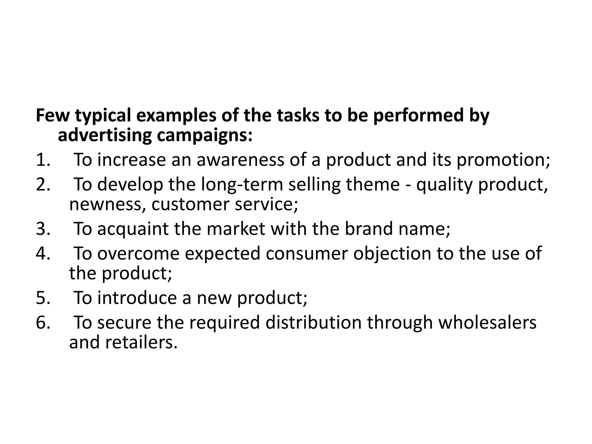 Few typical examples of the tasks to be performed by
  advertising campaigns:
1. To increase an awareness of a product and its promotion;
2. To develop the long-term selling theme - quality product,
   newness, customer service;
3. To acquaint the market with the brand name;
4. To overcome expected consumer objection to the use of
   the product;
5. To introduce a new product;
6. To secure the required distribution through wholesalers
   and retailers.
 