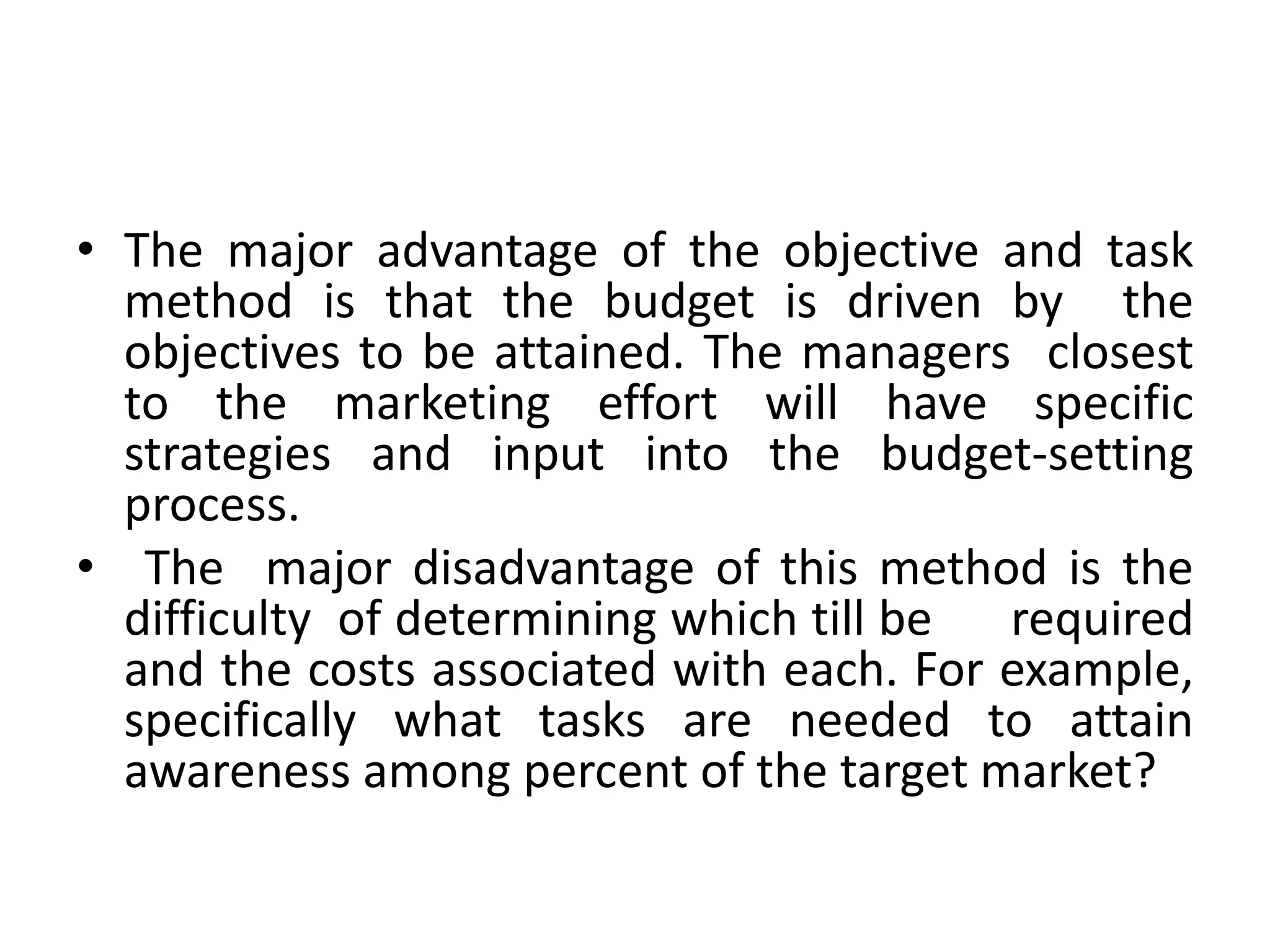• The major advantage of the objective and task
  method is that the budget is driven by the
  objectives to be attained. The managers closest
  to the marketing effort will have specific
  strategies and input into the budget-setting
  process.
• The major disadvantage of this method is the
  difficulty of determining which till be required
  and the costs associated with each. For example,
  specifically what tasks are needed to attain
  awareness among percent of the target market?
 