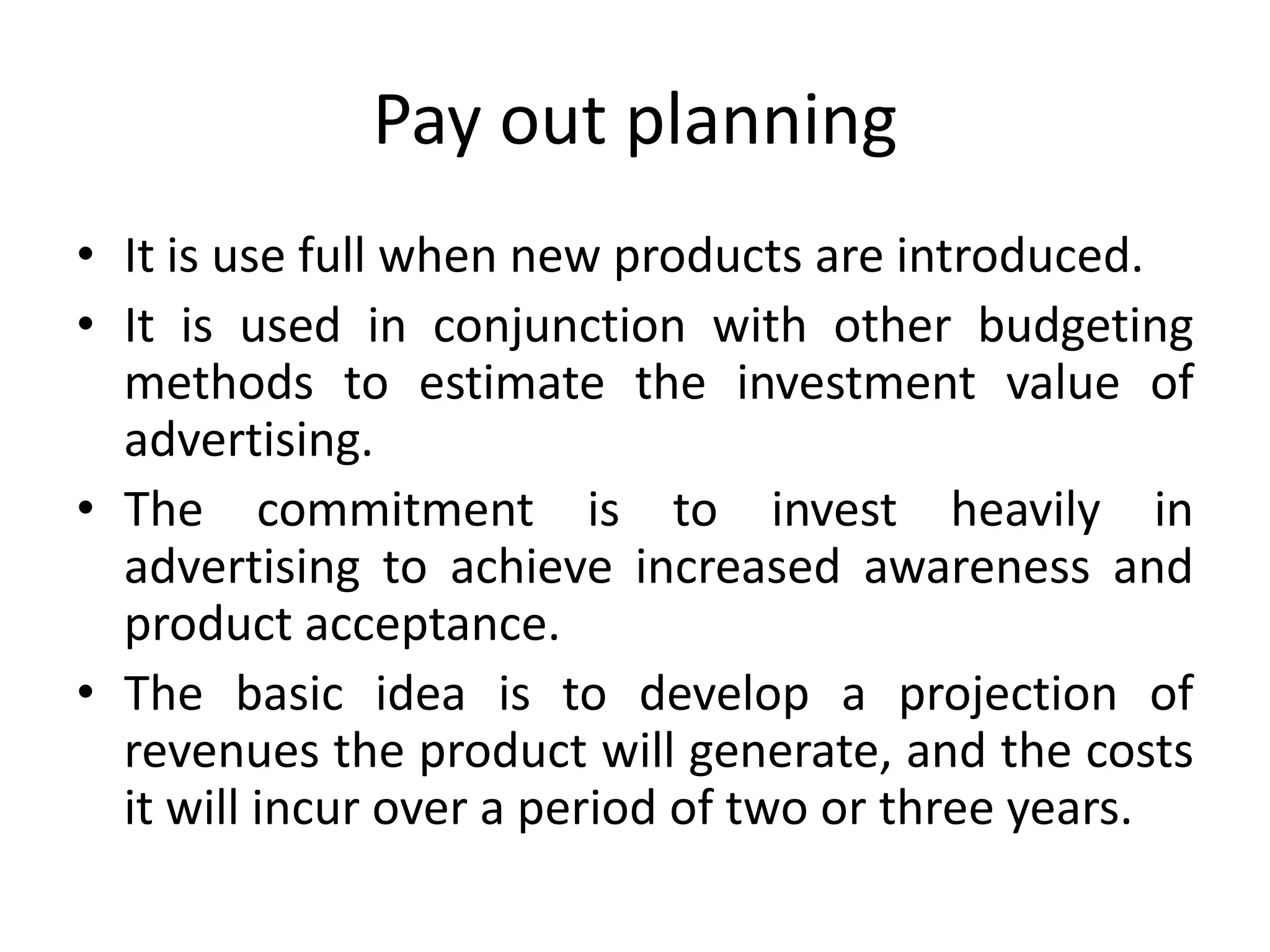 Pay out planning
• It is use full when new products are introduced.
• It is used in conjunction with other budgeting
  methods to estimate the investment value of
  advertising.
• The commitment is to invest heavily in
  advertising to achieve increased awareness and
  product acceptance.
• The basic idea is to develop a projection of
  revenues the product will generate, and the costs
  it will incur over a period of two or three years.
 