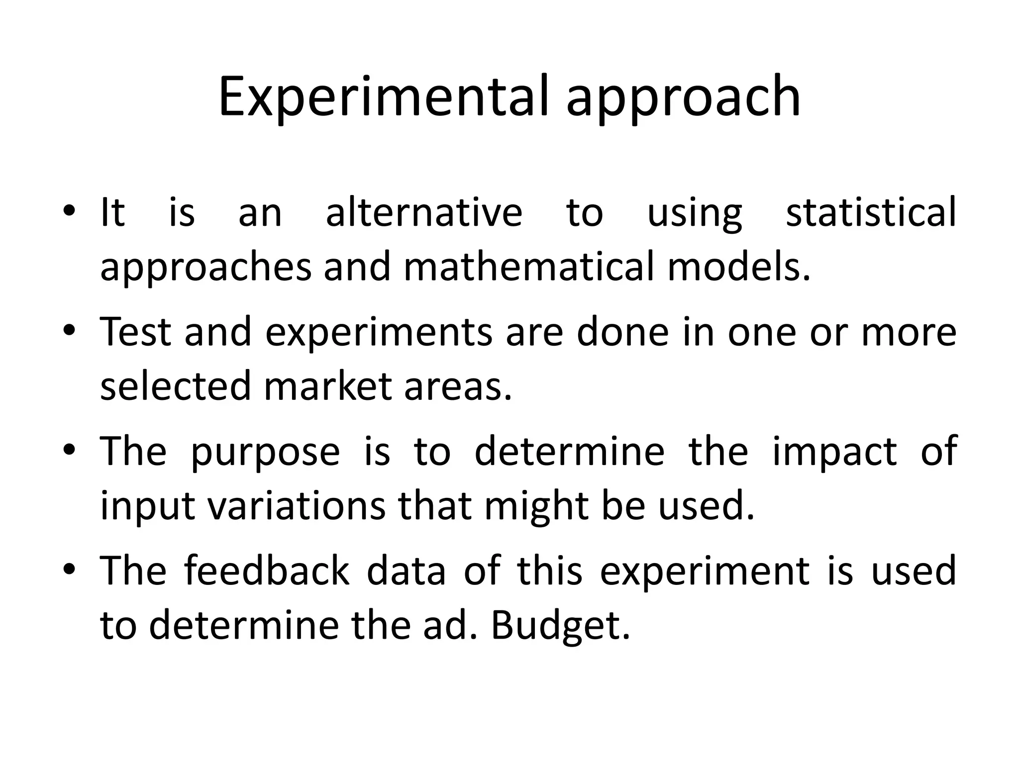 Experimental approach
• It is an alternative to using statistical
  approaches and mathematical models.
• Test and experiments are done in one or more
  selected market areas.
• The purpose is to determine the impact of
  input variations that might be used.
• The feedback data of this experiment is used
  to determine the ad. Budget.
 