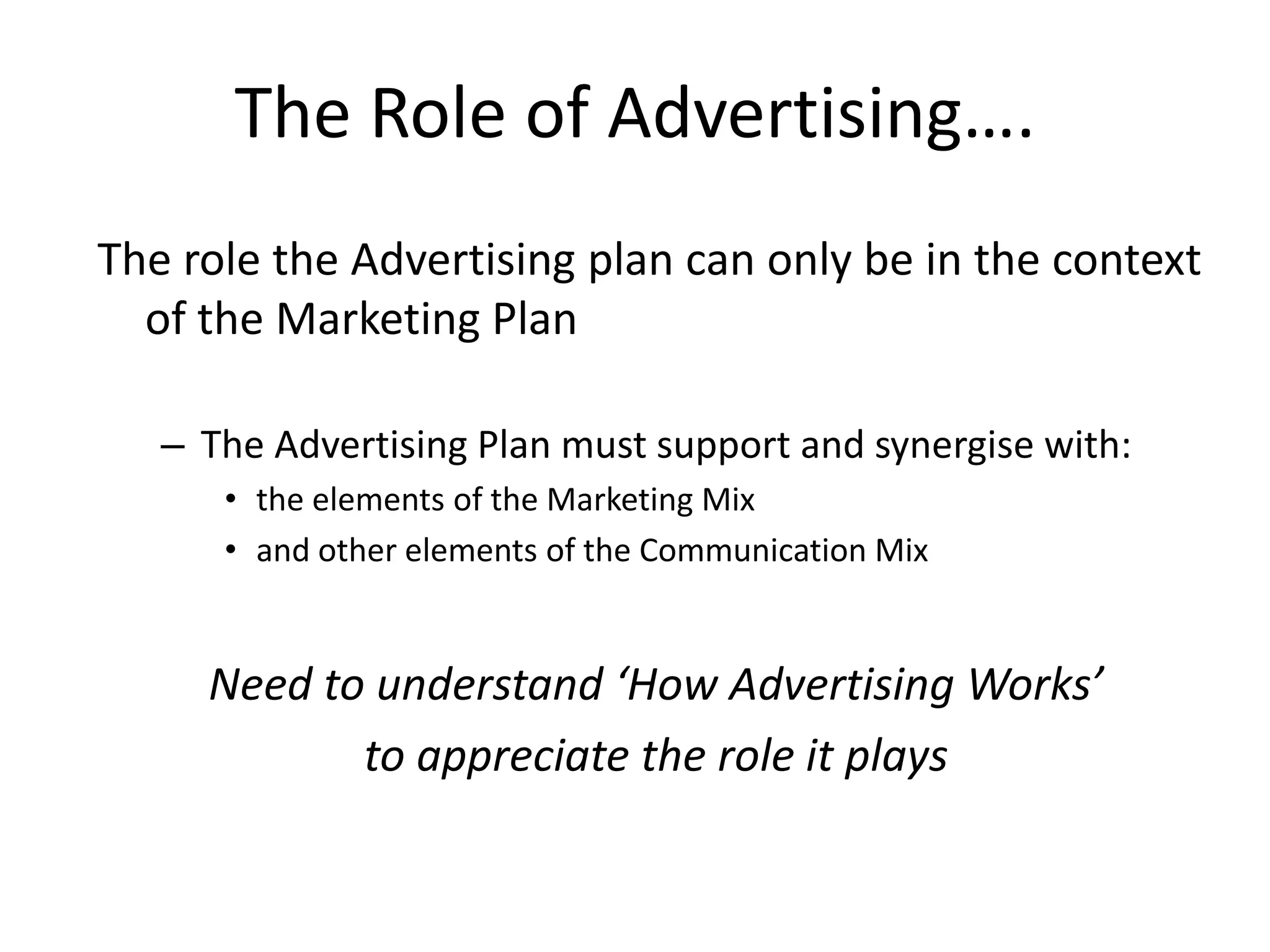 The Role of Advertising….
The role the Advertising plan can only be in the context
  of the Marketing Plan

   – The Advertising Plan must support and synergise with:
      • the elements of the Marketing Mix
      • and other elements of the Communication Mix


     Need to understand ‘How Advertising Works’
            to appreciate the role it plays
 
