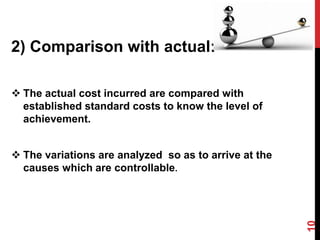 2) Comparison with actual:
 The actual cost incurred are compared with
established standard costs to know the level of
achievement.
 The variations are analyzed so as to arrive at the
causes which are controllable.
10
 