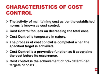 CHARACTERISTICS OF COST
CONTROL
 The activity of maintaining cost as per the established
norms is known as cost control.
 Cost Control focuses on decreasing the total cost.
 Cost Control is temporary in nature.
 The process of cost control is completed when the
specified target is achieved.
 Cost Control is a preventive function as it ascertains
the cost before its occurrence.
 Cost control is the achievement of pre- determined
targets of costs.
13
 