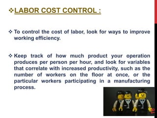 LABOR COST CONTROL :
 To control the cost of labor, look for ways to improve
working efficiency.
 Keep track of how much product your operation
produces per person per hour, and look for variables
that correlate with increased productivity, such as the
number of workers on the floor at once, or the
particular workers participating in a manufacturing
process.
16
 