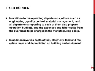 FIXED BURDEN:
 In addition to the operating departments, others such as
engineering , quality control, material management, and
all departments reporting to each of them also prepare
operation budgets, and the expenses and labor costs from
the over head to be charged in the manufacturing costs.
 In addition involves costs of fuel, electricity, land and real
estate taxes and depreciation on building and equipment.
21
 