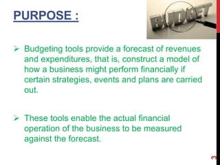 PURPOSE :
 Budgeting tools provide a forecast of revenues
and expenditures, that is, construct a model of
how a business might perform financially if
certain strategies, events and plans are carried
out.
 These tools enable the actual financial
operation of the business to be measured
against the forecast.
3
 