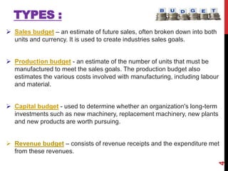 TYPES :
 Sales budget – an estimate of future sales, often broken down into both
units and currency. It is used to create industries sales goals.
 Production budget - an estimate of the number of units that must be
manufactured to meet the sales goals. The production budget also
estimates the various costs involved with manufacturing, including labour
and material.
 Capital budget - used to determine whether an organization's long-term
investments such as new machinery, replacement machinery, new plants
and new products are worth pursuing.
 Revenue budget – consists of revenue receipts and the expenditure met
from these revenues.
4
 