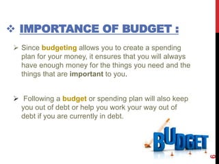 IMPORTANCE OF BUDGET :
 Since budgeting allows you to create a spending
plan for your money, it ensures that you will always
have enough money for the things you need and the
things that are important to you.
 Following a budget or spending plan will also keep
you out of debt or help you work your way out of
debt if you are currently in debt.
6
 