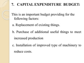 7. CAPITAL EXPENDITURE BUDGET:
This is an important budget providing for the
following factors:
a. Replacement of existing things.
b. Purchase of additional useful things to meet
increased production
c. Installation of improved type of machinery to
reduce costs.
 