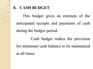 8. CASH BUDGET:
This budget gives an estimate of the
anticipated receipts and payments of cash
during the budget period.
Cash budget makes the provision
for minimum cash balance to be maintained
at all times.
 