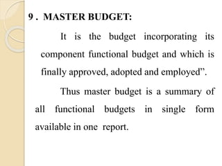 9 . MASTER BUDGET:
It is the budget incorporating its
component functional budget and which is
finally approved, adopted and employed”.
Thus master budget is a summary of
all functional budgets in single form
available in one report.
 