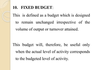 10. FIXED BUDGET:
This is defined as a budget which is designed
to remain unchanged irrespective of the
volume of output or turnover attained.
This budget will, therefore, be useful only
when the actual level of activity corresponds
to the budgeted level of activity.
 