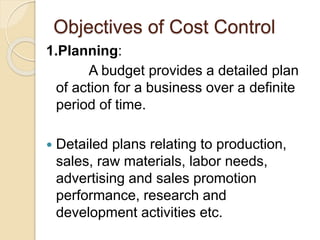 Objectives of Cost Control
1.Planning:
A budget provides a detailed plan
of action for a business over a definite
period of time.
 Detailed plans relating to production,
sales, raw materials, labor needs,
advertising and sales promotion
performance, research and
development activities etc.
 