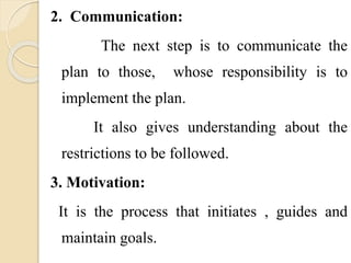 2. Communication:
The next step is to communicate the
plan to those, whose responsibility is to
implement the plan.
It also gives understanding about the
restrictions to be followed.
3. Motivation:
It is the process that initiates , guides and
maintain goals.
 