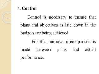 4. Control
Control is necessary to ensure that
plans and objectives as laid down in the
budgets are being achieved.
For this purpose, a comparison is
made between plans and actual
performance.
 