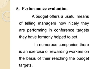 5. Performance evaluation
A budget offers a useful means
of telling managers how nicely they
are performing in conference targets
they have formerly helped to set.
In numerous companies there
is an exercise of rewarding workers on
the basis of their reaching the budget
targets.
 