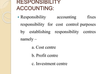 RESPONSIBILITY
ACCOUNTING:
 Responsibility accounting fixes
responsibility for cost control purposes
by establishing responsibility centres
namely –
a. Cost centre
b. Profit centre
c. Investment centre
 