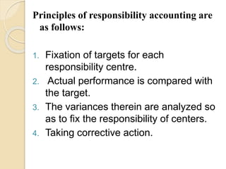 Principles of responsibility accounting are
as follows:
1. Fixation of targets for each
responsibility centre.
2. Actual performance is compared with
the target.
3. The variances therein are analyzed so
as to fix the responsibility of centers.
4. Taking corrective action.
 