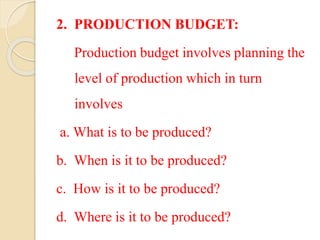 2. PRODUCTION BUDGET:
Production budget involves planning the
level of production which in turn
involves
a. What is to be produced?
b. When is it to be produced?
c. How is it to be produced?
d. Where is it to be produced?
 