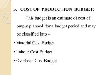 3. COST OF PRODUCTION BUDGET:
This budget is an estimate of cost of
output planned for a budget period and may
be classified into –
• Material Cost Budget
• Labour Cost Budget
• Overhead Cost Budget
 