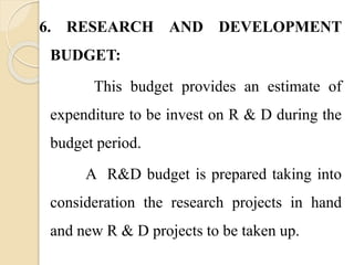 6. RESEARCH AND DEVELOPMENT
BUDGET:
This budget provides an estimate of
expenditure to be invest on R & D during the
budget period.
A R&D budget is prepared taking into
consideration the research projects in hand
and new R & D projects to be taken up.
 