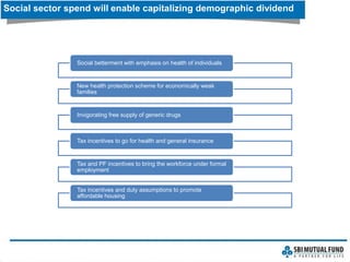 Social sector spend will enable capitalizing demographic dividend
Social betterment with emphasis on health of individuals
New health protection scheme for economically weak
families
Invigorating free supply of generic drugs
Tax incentives to go for health and general insurance
Tax and PF incentives to bring the workforce under formal
employment
Tax incentives and duty assumptions to promote
affordable housing
 