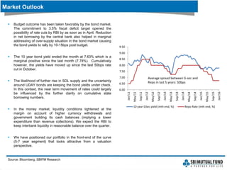  Budget outcome has been taken favorably by the bond market.
The commitment to 3.5% fiscal deficit target opened the
possibility of rate cuts by RBI by as soon as in April. Reduction
in net borrowing by the central bank also helped in marginal
addressing of over-supply situation in the bond market causing
the bond yields to rally by 10-15bps post budget.
 The 10 year bond yield ended the month at 7.63% which is a
marginal positive since the last month (7.78%). Cumulatively
however, the yields have moved up since the last 50bps rate
cut in October.
 The likelihood of further rise in SDL supply and the uncertainty
around UDAY bonds are keeping the bond yields under check.
In this context, the near term movement of rates could largely
be influenced by the further clarity on cumulative state
borrowing numbers.
 In the money market, liquidity conditions tightened at the
margin on account of higher currency withdrawals and
government building its cash balances (implying a lower
expenditure than revenue collections). We expect the RBI to
keep interbank liquidity in reasonable balance over the quarter.
 We have positioned our portfolio in the front-end of the curve
(5-7 year segment) that looks attractive from a valuation
perspective.
Market Outlook
Source: Bloomberg, SBIFM Research
6.00
6.50
7.00
7.50
8.00
8.50
9.00
9.50
Jan/11
May/11
Sep/11
Jan/12
May/12
Sep/12
Jan/13
May/13
Sep/13
Jan/14
May/14
Sep/14
Jan/15
May/15
Sep/15
Jan/16
10 year GSec yield (mth end, %) Repo Rate (mth end, %)
Average spread between G-sec and
Repo in last 5 years: 50bps
 
