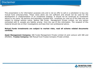 Disclaimer
This presentation is for information purposes only and is not an offer to sell or a solicitation to buy any
mutual fund units/securities. These views alone are not sufficient and should not be used for the
development or implementation of an investment strategy. It should not be construed as investment
advice to any party. All opinions and estimates included here constitute our view as of this date and are
subject to change without notice. Neither SBI Funds Management Private Limited, nor any person
connected with it, accepts any liability arising from the use of this information. The recipient of this
material should rely on their investigations and take their own professional advice.
Mutual Funds investments are subject to market risks, read all scheme related documents
carefully.
Asset Management Company: SBI Funds Management Private Limited (A joint venture with SBI and
AMUNDI). Trustee Company: SBI Mutual Fund Trustee Company Private Limited.
 
