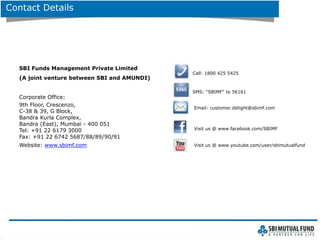 Contact Details
SBI Funds Management Private Limited
(A joint venture between SBI and AMUNDI)
Corporate Office:
9th Floor, Crescenzo,
C-38 & 39, G Block,
Bandra Kurla Complex,
Bandra (East), Mumbai - 400 051
Tel: +91 22 6179 3000
Fax: +91 22 6742 5687/88/89/90/91
Website: www.sbimf.com
Call: 1800 425 5425
Visit us @ www.youtube.com/user/sbimutualfund
SMS: “SBIMF” to 56161
Email: customer.delight@sbimf.com
Visit us @ www.facebook.com/SBIMF
 
