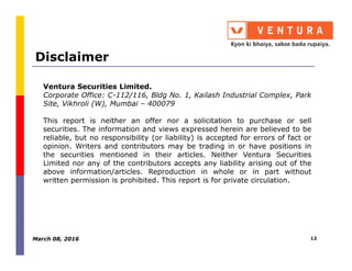 Disclaimer
Ventura Securities Limited.
Corporate Office: C-112/116, Bldg No. 1, Kailash Industrial Complex, Park
Site, Vikhroli (W), Mumbai – 400079
This report is neither an offer nor a solicitation to purchase or sell
securities. The information and views expressed herein are believed to be
reliable, but no responsibility (or liability) is accepted for errors of fact orreliable, but no responsibility (or liability) is accepted for errors of fact or
opinion. Writers and contributors may be trading in or have positions in
the securities mentioned in their articles. Neither Ventura Securities
Limited nor any of the contributors accepts any liability arising out of the
above information/articles. Reproduction in whole or in part without
written permission is prohibited. This report is for private circulation.
March 08, 2016 12
 