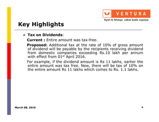 Key Highlights
Tax on Dividends:
Current : Entire amount was tax-free.
Proposed: Additional tax at the rate of 10% of gross amount
of dividend will be payable by the recipients receiving dividend
from domestic companies exceeding Rs.10 lakh per annum
with effect from 01st April 2016.
For example, if the dividend amount is Rs 11 lakhs, earlier theFor example, if the dividend amount is Rs 11 lakhs, earlier the
entire amount was tax free. Now, there will be tax of 10% on
the entire amount Rs 11 lakhs which comes to Rs. 1.1 lakhs.
March 08, 2016 6
 