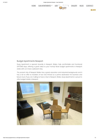 5/11/2019 Budget Apartments Newport - Quay Apartment
https://www.quayapartments.co.uk/budget-apartments-newport/ 1/2
Budget Apartments Newport
Quay Apartment is opened recently in Newport, Wales. Fully comfortable and functional
24*7/365 days, offering a great value to your money! Book budget apartments in Newport
wales with us & have a pleasant stay.
The ancient city of Newport Wales has a great education and industrial backgrounds and it
has a lot to offer to travelers. It has now thrived as a prime destination for business and
leisure tours. If you are mulling to have a trip to Newport, Wales, Quay Apartments is proud to
offer budget hotels in Newport.
 
  HOME OUR APARTMENTS LEISURE REVIEWS GALLERY BLOG CONTACT
  
 