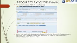 PROCURE TO PAY CYCLE (FM-MM)
´ Transaction code :- MIGO (Goods Receipt)
´ As we can see in the above screen Goods Receipt for 15 Quantity has been done
and now I will check the Report and see what are the effects into that report.
Material Document Number: -4015
 