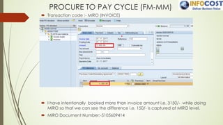 PROCURE TO PAY CYCLE (FM-MM)
´ Transaction code :- MIRO (INVOICE)
´ I have intentionally booked more than invoice amount i.e. 3150/- while doing
MIRO so that we can see the difference i.e. 150/- is captured at MIRO level.
´ MIRO Document Number:-5105609414
 
