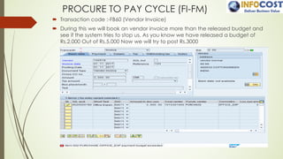 PROCURE TO PAY CYCLE (FI-FM)
´ Transaction code :-FB60 (Vendor Invoice)
´ During this we will book an vendor invoice more than the released budget and
see if the system tries to stop us. As you know we have released a budget of
Rs.2,000 Out of Rs.5,000 Now we will try to post Rs.3000
 