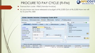PROCURE TO PAY CYCLE (FI-FM)
´ Transaction code :-FB60 (Vendor Invoice)
´ As you know we have released a budget of Rs.2,000 Out of Rs.5,000 Now we will
try to post Rs.1000
 