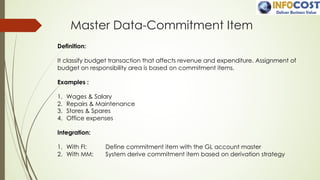 Master Data-Commitment Item
Definition:
It classify budget transaction that affects revenue and expenditure. Assignment of
budget on responsibility area is based on commitment items.
Examples :
1. Wages & Salary
2. Repairs & Maintenance
3. Stores & Spares
4. Office expenses
Integration:
1. With FI: Define commitment item with the GL account master
2. With MM: System derive commitment item based on derivation strategy
 
