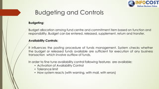 Budgeting and Controls
Budgeting:
Budget allocation among fund centre and commitment item based on function and
responsibility. Budget can be entered, released, supplement, return and transfer.
Availability Controls:
It influences the posting procedure of funds management. System checks whether
the budget or released funds available are sufficient for execution of any business
transaction which involve outflow of funds.
In order to fine tune availability control following features are available;
• Activation of Availability Control
• Tolerance limit
• How system reacts (with warning, with mail, with errors)
 