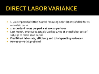 DIRECT LABOR VARIANCE1. Glacier peak Outfitters has the following direct labor standard for its mountain parka1.2 standard hours per parka at $10.00 per hourLast month, employees actually worked 2,500 at a total labor cost of $26,250 to make 2000 parkasFind Direct labor rate, efficiency and total spending variances.How to solve this problem?